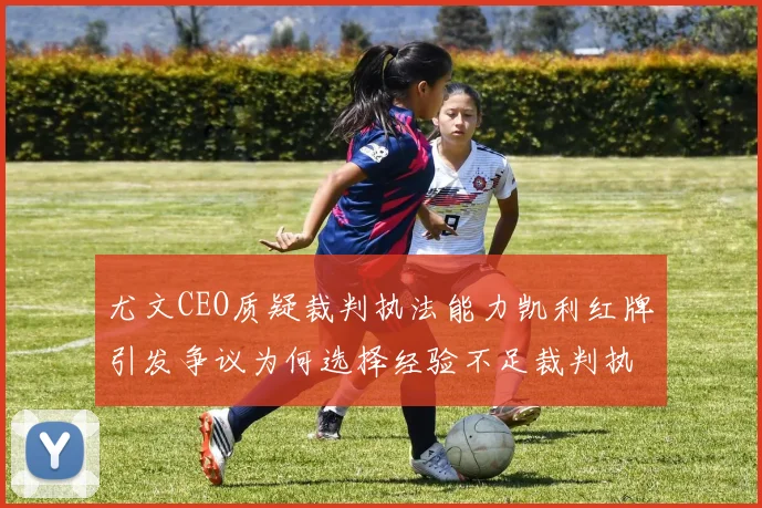 尤文CEO质疑裁判执法能力凯利红牌引发争议为何选择经验不足裁判执法欧冠比赛