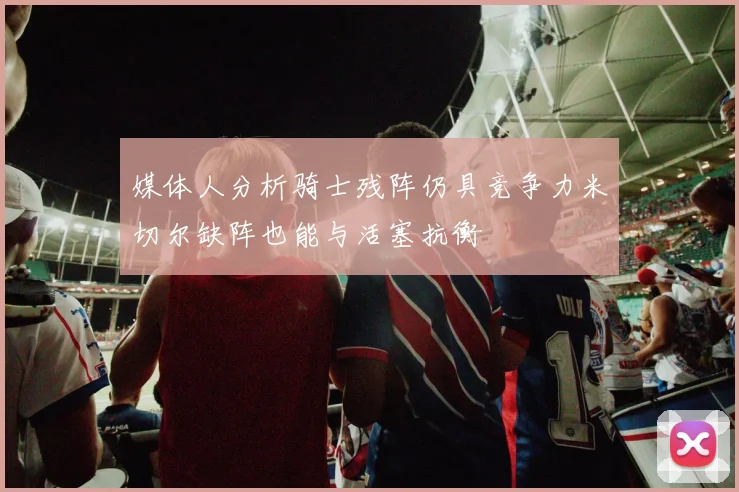 媒体人分析骑士残阵仍具竞争力米切尔缺阵也能与活塞抗衡