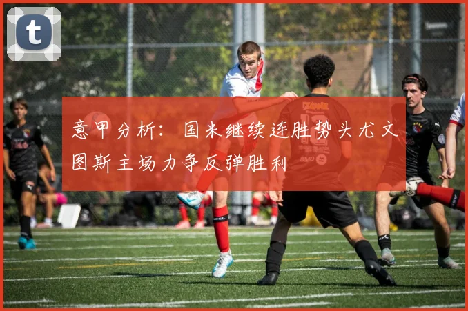 意甲分析：国米继续连胜势头尤文图斯主场力争反弹胜利