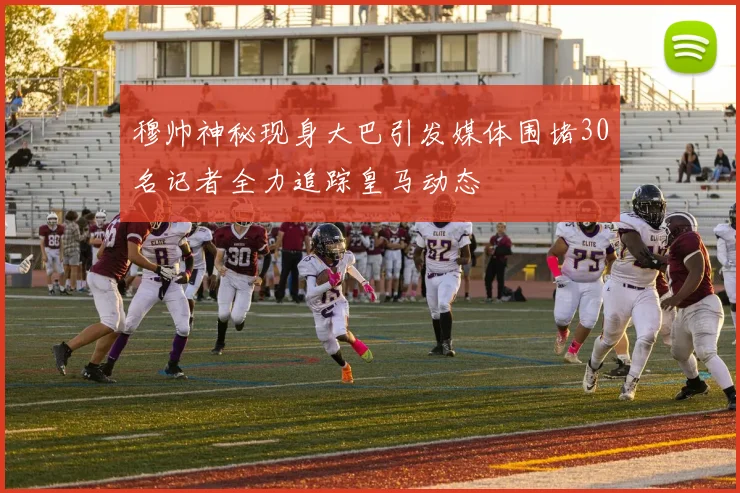 穆帅神秘现身大巴引发媒体围堵30名记者全力追踪皇马动态