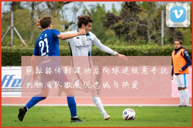 萨拉赫传射建功后向球迷致意手抚利物浦队徽展现忠诚与热爱