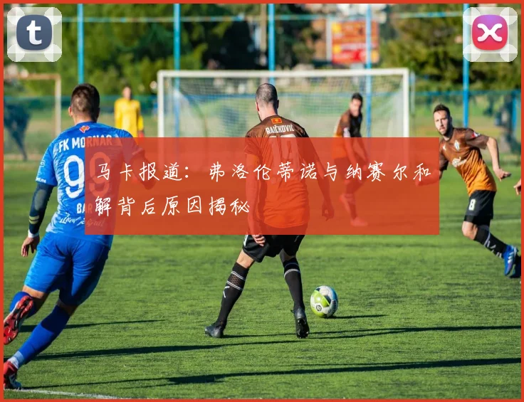 马卡报道：弗洛伦蒂诺与纳赛尔和解背后原因揭秘