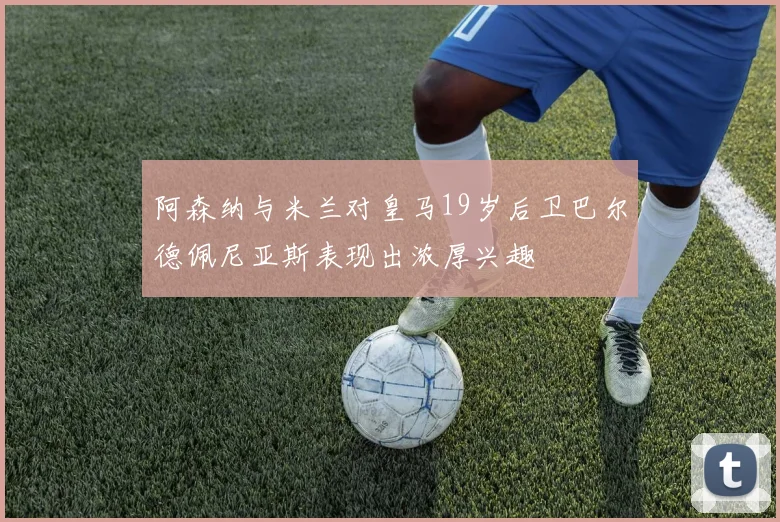 阿森纳与米兰对皇马19岁后卫巴尔德佩尼亚斯表现出浓厚兴趣