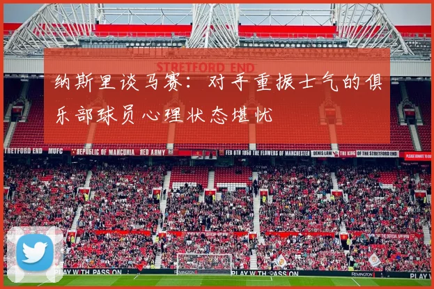 纳斯里谈马赛：对手重振士气的俱乐部球员心理状态堪忧