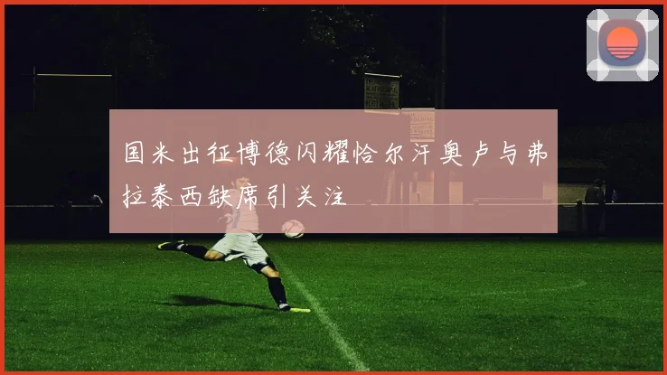 国米出征博德闪耀恰尔汗奥卢与弗拉泰西缺席引关注