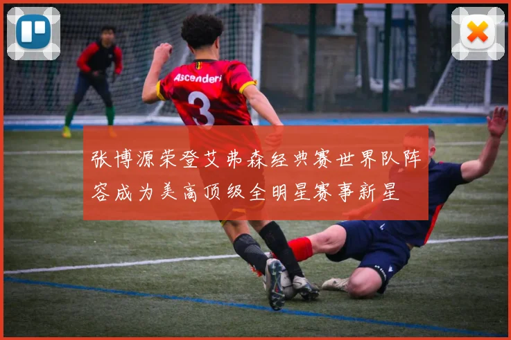 张博源荣登艾弗森经典赛世界队阵容成为美高顶级全明星赛事新星