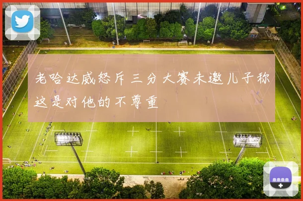 老哈达威怒斥三分大赛未邀儿子称这是对他的不尊重